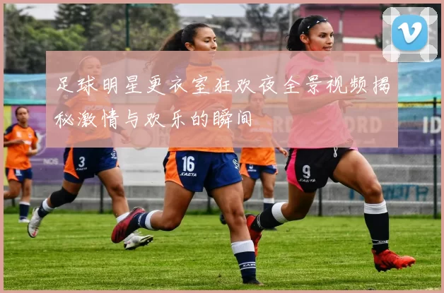 足球明星更衣室狂欢夜全景视频揭秘激情与欢乐的瞬间
