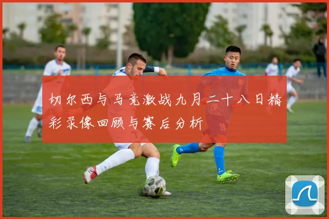 切尔西与马竞激战九月二十八日精彩录像回顾与赛后分析
