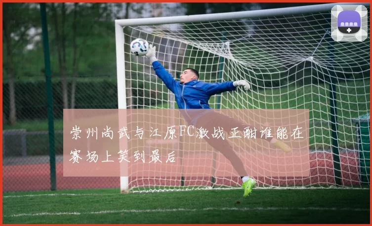 崇州尚武与江原FC激战正酣谁能在赛场上笑到最后