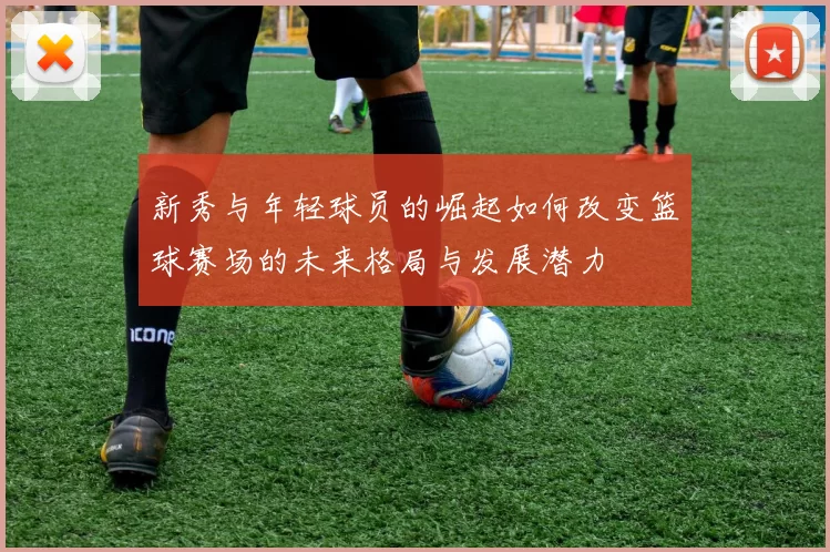 新秀与年轻球员的崛起如何改变篮球赛场的未来格局与发展潜力