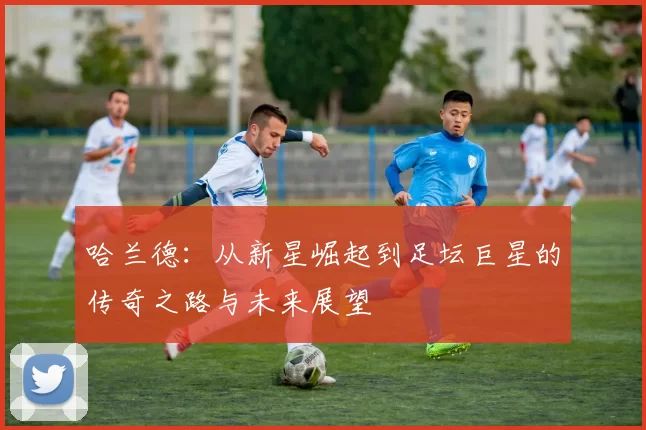 哈兰德：从新星崛起到足坛巨星的传奇之路与未来展望