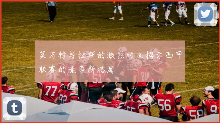 莱万特与拉斯的激烈对决揭示西甲联赛的竞争新格局