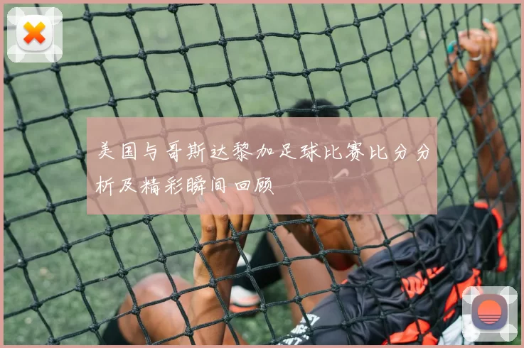 美国与哥斯达黎加足球比赛比分分析及精彩瞬间回顾