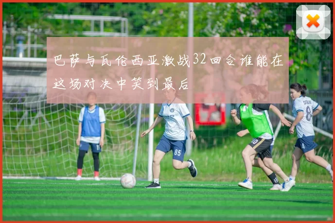 巴萨与瓦伦西亚激战32回合谁能在这场对决中笑到最后