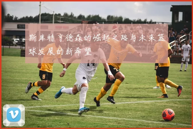 斯库特亨德森的崛起之路与未来篮球发展的新希望