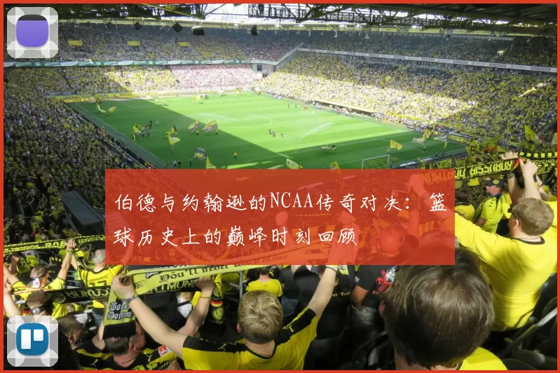 伯德与约翰逊的NCAA传奇对决：篮球历史上的巅峰时刻回顾