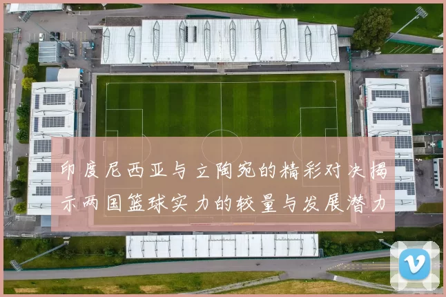 印度尼西亚与立陶宛的精彩对决揭示两国篮球实力的较量与发展潜力