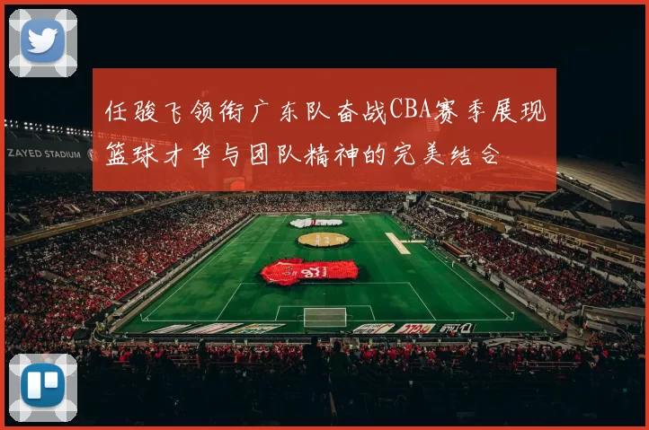 任骏飞领衔广东队奋战CBA赛季展现篮球才华与团队精神的完美结合