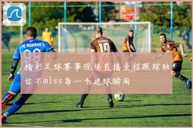 精彩足球赛事现场直播全程跟踪助你不miss每一个进球瞬间