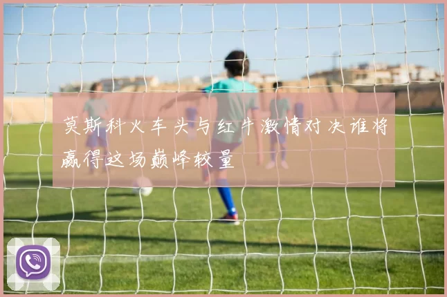 莫斯科火车头与红牛激情对决谁将赢得这场巅峰较量